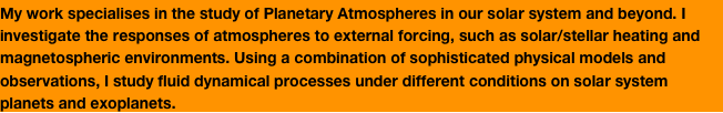 My work specialises in the study of Planetary Atmospheres in our solar system and beyond. I investigate the responses of atmospheres to external forcing, such as solar/stellar heating and magnetospheric environments. Using a combination of sophisticated physical models and observations, I study fluid dynamical processes under different conditions on solar system planets and exoplanets. 